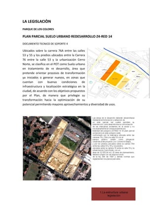 LA LEGISLACIÒN
PARQUE DE LOS COLORES

PLAN PARCIAL SUELO URBANO REDESARROLLO Z4-RED 14
DOCUMENTO TECNICO DE SOPORTE 4

Ubicados sobre la carrera 76A entre las calles
53 y 55 y los predios ubicados entre la Carrera
76 entre la calle 53 y la urbanización Cerro
Norte, se clasifica en el POT como Suelo urbano
en tratamiento de re desarrollo, área que
pretende orientar procesos de transformación
ya iniciados o generar nuevos, en zonas que
cuentan     con      buenas    condiciones   de
infraestructura y localización estratégica en la
ciudad, de acuerdo con los objetivos propuestos
por el Plan, de manera que privilegie su
transformación hacia la optimización de su
potencial permitiendo mayores aprovechamientos y diversidad de usos.
 