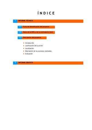 ÍNDICE
1   INFORME TÉCNICO


    1.1   Ficha de identificación del proyecto


    1.2   Datos de la ONG y de la contraparte local


    1.3   Descripción del proyecto


             Introducción
             Justificación de la acción
             Localización
             Descripción de las acciones realizadas
             Evaluación




2   INFORME GRÁFICO
 