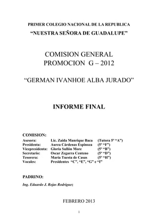 PRIMER COLEGIO NACIONAL DE LA REPUBLICA

    “NUESTRA SEÑORA DE GUADALUPE”



            COMISION GENERAL
            PROMOCION G – 2012

 “GERMAN IVANHOE ALBA JURADO”



                   INFORME FINAL



COMISION:
Asesora:          Lic. Zaida Manrique Baca (Tutora 5º “A”)
Presidenta:       Aurea Cárdenas Espinoza (5º “F”)
Vicepresidenta:   Gloria Sullón More          (5º “B”)
Secretario:       Oscar Zegarra Centeno       (5º “D”)
Tesorera:         María Tuesta de Casas       (5º “H”)
Vocales:          Presidentes “C”, “E”, “G” e “I”



PADRINO:
Ing. Eduardo J. Rojas Rodríguez



                        FEBRERO 2013

                                  1
 