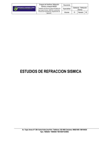 Ensayos de Geofísica: Refracción
Sísmica y ensayos MASW.
“Instalación del servicio de agua del Sistema de
riego Laguna Huanzo, distrito de Lucanamarca,
Provincia de Huancasancos, Departamento de
Ayacucho”.
Documento
Especialidad
Geotecnia – Refracción
Sísmica
Volumen 01 Revisión 00
Av. Túpac Amaru N° 389- Santa Anita-Lima-Perú Teléfonos: 362 4983 Celulares: 998821689 / 980164830
Rpm. *0000204 / *0000650/ *0051609/*0339092
Página 1 d
ESTUDIOS DE REFRACCION SISMICA
 