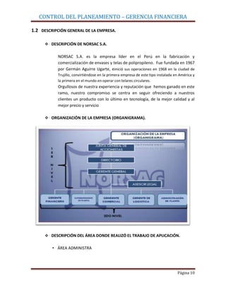CONTROL DEL PLANEAMIENTO – GERENCIA FINANCIERA

1.2 DESCRIPCIÓN GENERAL DE LA EMPRESA.

      DESCRIPCIÓN DE NORSAC S.A.


           NORSAC S.A. es la empresa líder en el Perú en la fabricación y
           comercialización de envases y telas de polipropileno. Fue fundada en 1967
           por Germán Aguirre Ugarte, einició sus operaciones en 1968 en la ciudad de
           Trujillo, convirtiéndose en la primera empresa de este tipo instalada en América y
           la primera en el mundo en operar con telares circulares.
           Orgullosos de nuestra experiencia y reputación que hemos ganado en este
           ramo, nuestro compromiso se centra en seguir ofreciendo a nuestros
           clientes un producto con lo último en tecnología, de la mejor calidad y al
           mejor precio y servicio

      ORGANIZACIÓN DE LA EMPRESA (ORGANIGRAMA).




      DESCRIPCIÓN DEL ÁREA DONDE REALIZÓ EL TRABAJO DE APLICACIÓN.


         • ÁREA ADMINISTRA




                                                                                  Página 10
 