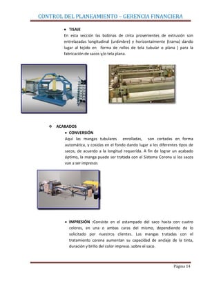 CONTROL DEL PLANEAMIENTO – GERENCIA FINANCIERA

              TISAJE
           En esta sección las bobinas de cinta provenientes de extrusión son
           entrelazadas longitudinal (urdimbre) y horizontalmente (trama) dando
           lugar al tejido en forma de rollos de tela tubular o plana ) para la
           fabricación de sacos y/o tela plana.




      ACABADOS
            CONVERSIÓN
          Aquí las mangas tubulares enrolladas, son cortadas en forma
          automática, y cosidas en el fondo dando lugar a los diferentes tipos de
          sacos, de acuerdo a la longitud requerida. A fin de lograr un acabado
          óptimo, la manga puede ser tratada con el Sistema Corona si los sacos
          van a ser impresos




             IMPRESIÓN :Consiste en el estampado del saco hasta con cuatro
             colores, en una o ambas caras del mismo, dependiendo de lo
             solicitado por nuestros clientes. Las mangas tratadas con el
             tratamiento corona aumentan su capacidad de anclaje de la tinta,
             duración y brillo del color impreso. sobre el saco.



                                                                      Página 14
 