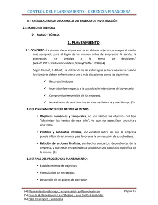 CONTROL DEL PLANEAMIENTO – GERENCIA FINANCIERA

  II. TAREA ACADEMICA: DESARROLLO DEL TRABAJO DE INVESTIGACIÓN

2.1 MARCO REFERENCIAL

      MARCO TEÓRICO.

                                 1. PLANEAMIENTO
 1.1 CONCEPTO :La planeación es el proceso de establecer objetivos y escoger el medio
      mas apropiado para el logro de los mismos antes de emprender la acción, la
      planeación,      se    anticipa     a     la     toma       de      decisiones“
      (Ackoff,1981,citadoenGoodstein,NolanyPfeiffer,1998) (4)

      Según Kennet, J. Albert; la utilización de las estrategias se hace necesaria cuando
      los hombres deben enfrentarse a una o más situaciones como las siguientes:

                Recursos limitados

                Incertidumbre respecto a la capacidad e intenciones del adversario.

                Compromiso irreversible de los recursos.

                Necesidades de coordinar las acciones a distancia y en el tiempo.(5)

  1.2 EL PLANEAMIENTO DEBE DEFINIR AL MENOS:

         • Objetivos numéricos y temporales, no son válidos los objetivos del tipo
           "Maximizar las ventas de este año", ya que no especifican una cifra y
           una fecha.

         • Políticas y conductas internas, son variables sobre las que la empresa
           puede influir directamente para favorecer la consecución de sus objetivos.

         • Relación de acciones finalistas, son hechos concretos, dependientes de la
           empresa, y que están encaminados a solucionar una casuística específica de
           la misma. (6)

  1.3 ETAPAS DEL PROCESO DEL PLANEAMIENTO:

         • Establecimiento de objetivos

         • Formulacion de estrategias.

         • Desarrollo de los planes de operacion


(4) Planeamiento estrategico empresarial- guillermolevinton                    Página 16
(5) Que es el planeamiento estratégico – juan Carlos Fernández
(6) Plan estrategico - wikipedia
 