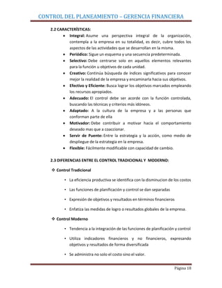 CONTROL DEL PLANEAMIENTO – GERENCIA FINANCIERA

   2.2 CARACTERÍSTICAS:
            Integral: Asume una perspectiva integral de la organización,
            contempla a la empresa en su totalidad, es decir, cubre todos los
            aspectos de las actividades que se desarrollan en la misma.
            Periódico: Sigue un esquema y una secuencia predeterminada.
            Selectivo: Debe centrarse solo en aquellos elementos relevantes
            para la función u objetivos de cada unidad.
            Creativo: Continúa búsqueda de índices significativos para conocer
            mejor la realidad de la empresa y encaminarla hacia sus objetivos.
            Efectivo y Eficiente: Busca lograr los objetivos marcados empleando
            los recursos apropiados.
            Adecuado: El control debe ser acorde con la función controlada,
            buscando las técnicas y criterios más idóneos.
            Adaptado: A la cultura de la empresa y a las personas que
            conforman parte de ella
            Motivador: Debe contribuir a motivar hacia el comportamiento
            deseado mas que a coaccionar.
            Servir de Puente: Entre la estrategia y la acción, como medio de
            despliegue de la estrategia en la empresa.
            Flexible: Fácilmente modificable con capacidad de cambio.

   2.3 DIFERENCIAS ENTRE EL CONTROL TRADICIONAL Y MODERNO:

     Control Tradicional

          • La eficiencia productiva se identifica con la disminucion de los costos

          • Las funciones de planificación y control se dan separadas

          • Expresión de objetivos y resultados en términos financieros

          • Enfatiza las medidas de logro o resultados globales de la empresa.

     Control Moderno

          • Tendencia a la integración de las funciones de planificación y control

          • Utiliza indicadores financieros y no financieros, expresando
            objetivos y resultados de forma diversificada

          • Se administra no solo el costo sino el valor.


                                                                         Página 18
 