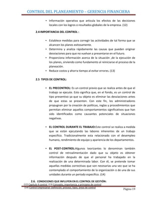CONTROL DEL PLANEAMIENTO – GERENCIA FINANCIERA

                     • Información operativa que articula los efectos de las decisiones
                       locales con los logros o resultados globales de la empresa. (12)

           2.4 IMPORTANCIA DEL CONTROL :

                    • Establece medidas para corregir las actividades de tal forma que se
                      alcancen los planes exitosamente.
                    • Determina y analiza rápidamente las causas que pueden originar
                      desviaciones para que no vuelvan a presentarse en el futuro.
                    • Proporciona información acerca de la situación ,de la ejecución de
                      los planes, sirviendo como fundamento al reiniciarse el proceso de la
                      planeación.
                    • Reduce costos y ahorra tiempo al evitar errores. (13)

           2.5 TIPOS DE CONTROL:

                    • EL PRECONTROL: Es un control previo que se realiza antes de que el
                      trabajo se ejecute. Esto significa que, en el fondo, es un control de
                      tipo preventivo ya que su objeto es eliminar las desviaciones antes
                      de que estas se presenten. Con este fin, los administradores
                      propugnan por la creación de políticas, reglas y procedimientos que
                      permitan eliminar aquellos comportamientos significativos que han
                      sido identificados como causantes potenciales de situaciones
                      negativas.

                    • EL CONTROL DURANTE EL TRABAJO:Este control se realiza a medida
                      que se están ejecutando las labores inherentes de un trabajo
                      especifico. Tradicionalmente esta relacionado con el desempleo
                      humano, rendimiento de equipo y apariencia de los departamentos.

                    • EL POST-CONTROL:Algunos teorizantes lo denominan también
                      control de retroalimentación dado que su objeto es obtener
                      información después de que el personal ha trabajado en la
                      realización de una determinada labor. Con él, se pretende tomar
                      aquellas medidas correctivas que son necesarias una vez que se ha
                      contemplado el comportamiento de la organización o de una de sus
                      unidades durante un periodo especifico. (14)

      2.6. CONDICIONES QUE INFLUYEN EN EL CONTROL DE GESTIÓN:
(12) Capitulo 4 control (13) Concepto, importancia, y principios de control
 (14) Control Empresarial: Definición, proceso, tipos, áreas de control
                                                                                 Página 19
 