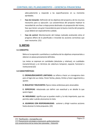 CONTROL DEL PLANEAMIENTO – GERENCIA FINANCIERA

             adecuadamente y responde a las especificaciones en su momento
             aprobadas.

       •     Fase de iniciación: Definición de los objetivos del proyecto y de los recursos
             necesarios para su ejecución. Las características del proyecto implican la
             necesidad de una fase o etapa previa destinada a la preparación del mismo,
             fase que tienen una gran trascendencia para la buena marcha del proyecto
             y que deberá ser especialmente cuidada.

       •     Fase de control: Monitorización del trabajo realizado analizando cómo el
             progreso difiere de lo planificado e iniciando las acciones correctivas que
             sean necesarias. (21)

     3. METAS
 3.1 CONCEPTO:

           Meta es la expresión cuantitativa o cualitativa de los objetivos empresariales a
           obtener en plazos previamente definidos.

           Las metas se expresan en cantidades (absolutas y relativas), en cualidades
           (características) y en términos de cobertura temporal, espacial, funcional e
           institucional.(22)

 3.2 CARACTERÍSTICAS:

           C. CRONOLÓGICAMENTE LIMITADAS: se refiere a hacer un cronograma claro
           para el logro de sus metas. Poner fechas, plazos, límites y hacer seguimiento y
           ajustes

           R. REALISTAS Y RELEVANTES: fijarse metas ambiciosas pero alcanzables

           E. ESPECIFICAS: relacionada con definir con exactitud y en detalle lo que
           quiere lograr

           M. MESURABLE: significa que se puedan medir y, lo más importante, que nos
           permita saber cuándo alcanzamos la meta

           A. ASUMIDAS CON RESPONSABILIDAD: sostener y dirigir nuestras acciones
           hasta alcanzar la meta propuesta. (23)




(21) Planificación – monografias.com                                             Página 23
(22) Planeamiento estrategico empresarial- guillermolevinton
(23) caracteristicas de las metas bien planeadas – liliytomlin
 