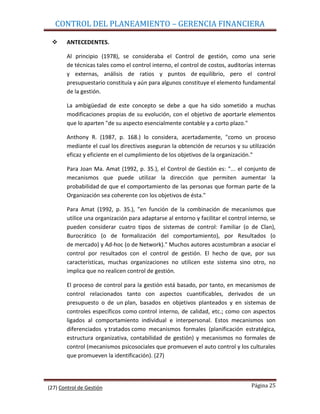 CONTROL DEL PLANEAMIENTO – GERENCIA FINANCIERA

      ANTECEDENTES.

       Al principio (1978), se consideraba el Control de gestión, como una serie
       de técnicas tales como el control interno, el control de costos, auditorías internas
       y externas, análisis de ratios y puntos de equilibrio, pero el control
       presupuestario constituía y aún para algunos constituye el elemento fundamental
       de la gestión.

       La ambigüedad de este concepto se debe a que ha sido sometido a muchas
       modificaciones propias de su evolución, con el objetivo de aportarle elementos
       que lo aparten "de su aspecto esencialmente contable y a corto plazo."

       Anthony R. (1987, p. 168.) lo considera, acertadamente, "como un proceso
       mediante el cual los directivos aseguran la obtención de recursos y su utilización
       eficaz y eficiente en el cumplimiento de los objetivos de la organización."

       Para Joan Ma. Amat (1992, p. 35.), el Control de Gestión es: "... el conjunto de
       mecanismos que puede utilizar la dirección que permiten aumentar la
       probabilidad de que el comportamiento de las personas que forman parte de la
       Organización sea coherente con los objetivos de ésta."

       Para Amat (1992, p. 35.), "en función de la combinación de mecanismos que
       utilice una organización para adaptarse al entorno y facilitar el control interno, se
       pueden considerar cuatro tipos de sistemas de control: Familiar (o de Clan),
       Burocrático (o de formalización del comportamiento), por Resultados (o
       de mercado) y Ad-hoc (o de Network)." Muchos autores acostumbran a asociar el
       control por resultados con el control de gestión. El hecho de que, por sus
       características, muchas organizaciones no utilicen este sistema sino otro, no
       implica que no realicen control de gestión.

       El proceso de control para la gestión está basado, por tanto, en mecanismos de
       control relacionados tanto con aspectos cuantificables, derivados de un
       presupuesto o de un plan, basados en objetivos planteados y en sistemas de
       controles específicos como control interno, de calidad, etc.; como con aspectos
       ligados al comportamiento individual e interpersonal. Estos mecanismos son
       diferenciados y tratados como mecanismos formales (planificación estratégica,
       estructura organizativa, contabilidad de gestión) y mecanismos no formales de
       control (mecanismos psicosociales que promueven el auto control y los culturales
       que promueven la identificación). (27)




(27) Control de Gestión                                                           Página 25
 