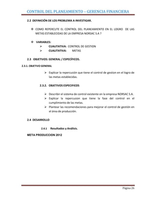 CONTROL DEL PLANEAMIENTO – GERENCIA FINANCIERA

    2.2 DEFINICIÓN DE LOS PROBLEMA A INVESTIGAR.

        COMO REPERCUTE EL CONTROL DEL PLANEAMIENTO EN EL LOGRO DE LAS
         METAS ESTABLECIDAS DE LA EMPRESA NORSAC S.A ?

        VARIABLES:
                CUALITATIVA: CONTROL DE GESTION
                CUALITATIVA:   METAS

    2.3 OBJETIVOS: GENERAL / ESPECÍFICOS.

2.3.1. OBJETIVO GENERAL

                  Explicar la repercusión que tiene el control de gestion en el logro de
                   las metas establecidas.

             2.3.2. OBJETIVOS ESPECIFICOS

                  Describir el sistema de control existente en la empresa NORSAC S.A.
                  Explicar la repercusion que tiene la fase del control en el
                   cumplimiento de las metas.
                  Plantear las recomendaciones para mejorar el control de gestión en
                   el área de producción.

    2.4 DESARROLLO

              2.4.1   Resultados y Análisis.

    META PRODUCCION 2012




                                                                               Página 26
 