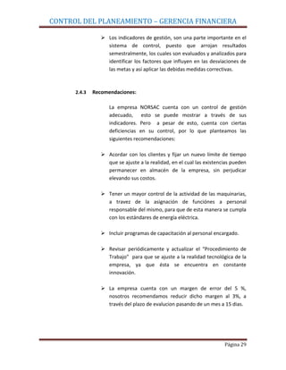 CONTROL DEL PLANEAMIENTO – GERENCIA FINANCIERA

                  Los indicadores de gestión, son una parte importante en el
                   sistema de control, puesto que arrojan resultados
                   semestralmente, los cuales son evaluados y analizados para
                   identificar los factores que influyen en las desviaciones de
                   las metas y así aplicar las debidas medidas correctivas.



      2.4.3   Recomendaciones:

                    La empresa NORSAC cuenta con un control de gestión
                    adecuado, esto se puede mostrar a través de sus
                    indicadores. Pero a pesar de esto, cuenta con ciertas
                    deficiencias en su control, por lo que planteamos las
                    siguientes recomendaciones:

                  Acordar con los clientes y fijar un nuevo límite de tiempo
                   que se ajuste a la realidad, en el cual las existencias pueden
                   permanecer en almacén de la empresa, sin perjudicar
                   elevando sus costos.

                  Tener un mayor control de la actividad de las maquinarias,
                   a travez de la asignación de funciónes a personal
                   responsable del mismo, para que de esta manera se cumpla
                   con los estándares de energía eléctrica.

                  Incluir programas de capacitación al personal encargado.

                  Revisar periódicamente y actualizar el “Procedimiento de
                   Trabajo” para que se ajuste a la realidad tecnológica de la
                   empresa, ya que ésta se encuentra en constante
                   innovación.

                  La empresa cuenta con un margen de error del 5 %,
                   nosotros recomendamos reducir dicho margen al 3%, a
                   través del plazo de evalucion pasando de un mes a 15 dias.




                                                                       Página 29
 
