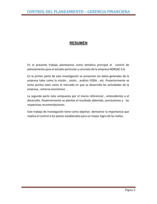 CONTROL DEL PLANEAMIENTO – GERENCIA FINANCIERA




                                RESUMEN




En el presente trabajo planteamos como temática principal el control de
planeamiento para el estudio particular y concreto de la empresa NORSAC S.A.

En la primer parte de esta investigación se presentan los datos generales de la
empresa tales como la misión , visión , análisis FODA , etc. Posteriormente se
tomo puntos tales como el mercado en que se desarrolla las actividades de la
empresa , entorno económico .

La segunda parte esta compuesta por el marco referencial , antecedentes y el
desarrollo, Posteriormente se plantea el resultado obtenido, conclusiones y las
respectivas recomendaciones.

Este trabajo de investigación tiene como objetivo demostrar la importancia que
implica el control a los planes establecidos para un mayor logro de las metas.




                                                                           Página 3
 