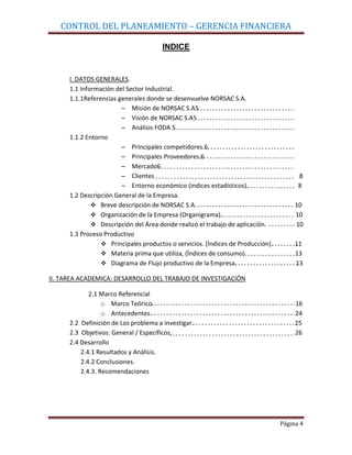 CONTROL DEL PLANEAMIENTO – GERENCIA FINANCIERA

                                      INDICE


      I. DATOS GENERALES.
      1.1 Información del Sector Industrial.
      1.1.1Referencias generales donde se desenvuelve NORSAC S.A.
                        – Misión de NORSAC S.A5
                        – Visión de NORSAC S.A5
                        – Análisis FODA 5
      1.1.2 Entorno
                        – Principales competidores.6
                        – Principales Proveedores.6
                        – Mercado6
                        – Clientes                                                     8
                        – Entorno económico (índices estadísticos).                    8
      1.2 Descripción General de la Empresa.
               Breve descripción de NORSAC S.A.                                      10
               Organización de la Empresa (Organigrama).                             10
               Descripción del Área donde realizó el trabajo de aplicación.          10
      1.3 Proceso Productivo
                  Principales productos o servicios. (Índices de Producción).        11
                  Materia prima que utiliza, (Índices de consumo).                   13
                  Diagrama de Flujo productivo de la Empresa.                        13

II. TAREA ACADEMICA: DESARROLLO DEL TRABAJO DE INVESTIGACIÓN

             2.1 Marco Referencial
                  o Marco Teórico.                                                    16
                  o Antecedentes.                                                     24
      2.2 Definición de Los problema a investigar.                                    25
      2.3 Objetivos: General / Específicos.                                           26
      2.4 Desarrollo
          2.4.1 Resultados y Análisis.
          2.4.2 Conclusiones.
          2.4.3. Recomendaciones




                                                                                 Página 4
 