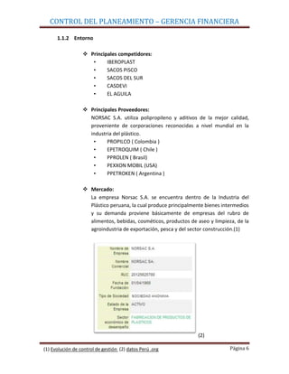 CONTROL DEL PLANEAMIENTO – GERENCIA FINANCIERA

      1.1.2 Entorno

                   Principales competidores:
                     •     IBEROPLAST
                     •     SACOS PISCO
                     •     SACOS DEL SUR
                     •     CASDEVI
                     •     EL AGUILA

                   Principales Proveedores:
                    NORSAC S.A. utiliza polipropileno y aditivos de la mejor calidad,
                    proveniente de corporaciones reconocidas a nivel mundial en la
                    industria del plástico.
                     •     PROPILCO ( Colombia )
                     •     EPETROQUIM ( Chile )
                     •     PPROLEN ( Brasil)
                     •     PEXXON MOBIL (USA)
                     •     PPETROKEN ( Argentina )

                   Mercado:
                    La empresa Norsac S.A. se encuentra dentro de la Industria del
                    Plástico peruana, la cual produce principalmente bienes intermedios
                    y su demanda proviene básicamente de empresas del rubro de
                    alimentos, bebidas, cosméticos, productos de aseo y limpieza, de la
                    agroindustria de exportación, pesca y del sector construcción.(1)




                                                                 (2)

(1) Evolución de control de gestión (2) datos Perú .org                        Página 6
 