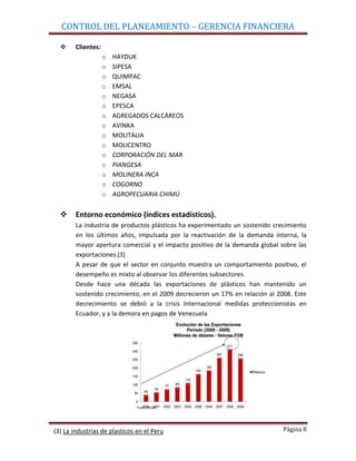 CONTROL DEL PLANEAMIENTO – GERENCIA FINANCIERA

       Clientes:
                    o   HAYDUK
                    o   SIPESA
                    o   QUIMPAC
                    o   EMSAL
                    o   NEGASA
                    o   EPESCA
                    o   AGREGADOS CALCÁREOS
                    o   AVINKA
                    o   MOLITALIA
                    o   MOLICENTRO
                    o   CORPORACIÓN DEL MAR
                    o   PIANGESA
                    o   MOLINERA INCA
                    o   COGORNO
                    o   AGROPECUARIA CHIMÚ

       Entorno económico (índices estadísticos).
        La industria de productos plásticos ha experimentado un sostenido crecimiento
        en los últimos años, impulsada por la reactivación de la demanda interna, la
        mayor apertura comercial y el impacto positivo de la demanda global sobre las
        exportaciones.(3)
        A pesar de que el sector en conjunto muestra un comportamiento positivo, el
        desempeño es mixto al observar los diferentes subsectores.
        Desde hace una década las exportaciones de plásticos han mantenido un
        sostenido crecimiento, en el 2009 decrecieron un 17% en relación al 2008. Este
        decrecimiento se debió a la crisis Internacional medidas proteccionistas en
        Ecuador, y a la demora en pagos de Venezuela




(3) La industrias de plasticos en el Peru                                     Página 8
 