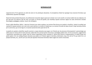INTRODUCCIÓ


L’aparició de les TIC ha generat una sèrie de canvis en les pràctiques educatives. A conseqüència d’això han aparegut nous escenaris formatius que
implementen aquestes tecnologies.

Davant de tanta varietat d’escenaris, els professionals necessiten alguna pauta per orientar-se en com escollir un escenari adient als seus objectius. És
per això que s’ha valorat el fet de crear una pauta, en format de graella, que classifiqui aquests escenaris segons les seves dimensions d’anàlisi
(tecnològica, pedagògica, estètica- visual i de continguts).

Primer caldrà identificar, definir i descriure l’escenari que volem analitzar, una primera fitxa tècnica ens ajudarà a classificar i valorar la qualitat que
realment té aquest escenari com a tal; com es pot esbrinar, no incidirà el mateix que a un escenari formatiu de tipus virtual hi hagi mancança d’eines
per la asincronia, que no les hagi en un escenari presencial amb suport de les TIC.

La graella ens ajudarà a identificar aquells escenaris o espais educatius que puguin ser d’interès per als processos d’ensenyament i aprenentatge que
volem posar en marxa amb el nostre alumnat, sabent des d’un principi quines mancances i avantatges podem tenir, i fer les correccions, suggeriments
i aportacions necessàries per complir amb les nostres expectatives sense sorpreses d’ última hora durant la implementació. Al mateix temps ens
podrà ajudar a fer una catàleg d’espais educatius que poden ser d’interès segons la temàtica, destinataris, tipus d’ús de les TIC que volem fer a un
projecte formatiu, etc., servint com una mena de repositori d’escenaris formatius idonis segons les nostres necessitats.




                                                                             3
 