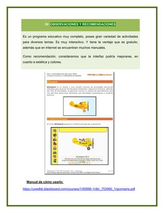 IV- OBSERVACIONES Y RECOMENDACIONES
Es un programa educativo muy completo, posee gran variedad de actividades
para diversos temas. Es muy interactivo. Y tiene la ventaja que es gratuito,
además que en Internet se encuentran muchos manuales.
Como recomendación, consideramos que la interfaz podría mejorarse, en
cuanto a estética y colores.
Manual de cómo usarlo:
https://unedbb.blackboard.com/courses/1/00996-1/db/_753990_1/gcompris.pdf
 