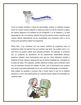 Como se puede constatar a través de este trabajo, evaluar un software requiere
tomar en cuenta muchos aspectos y saber que cada uno de los criterios se aplica
de manera diferente si el software es de divulgación o si es didáctico, y si está
disponible en CD o en Internet, además de que los criterios cobran importancia de
manera distinta dependiendo de las necesidades que buscamos cubrir o de la
forma como pensamos utilizar los programas.
Ahora bien, si ya contamos con una buena cantidad de programas (que no
evaluamos antes de adquirir) hay que analizar qué tanto nos pueden servir y en
qué forma se pueden utilizar para sacarles provecho. Por ejemplo, si contamos
con un programa de ejercitación de las operaciones matemáticas básicas,
podemos utilizarlo como herramienta para que los niños adquieran rapidez y
destreza al hacer cálculos, después de que ya hemos trabajado los conceptos en
el salón de clase. Por supuesto, primero debemos verificar que el software cubra
con los requisitos mínimos de calidad, es decir, que la información que contiene
sea veraz y que esté presentada con un uso correcto del lenguaje y la ortografía.
Este trabajo ha ayudado a conocer más a fondo sobre lo que es el software
educativo y como nos puede ayudar en nuestras futuras clases de Informática en
nuestras aulas.
 