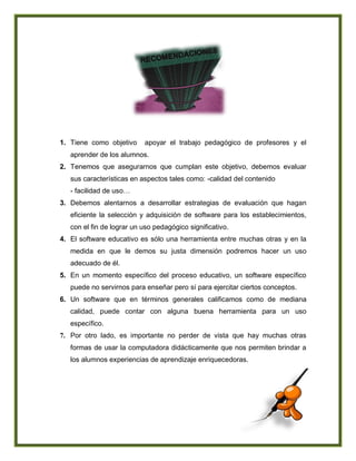 1. Tiene como objetivo apoyar el trabajo pedagógico de profesores y el
aprender de los alumnos.
2. Tenemos que asegurarnos que cumplan este objetivo, debemos evaluar
sus características en aspectos tales como: -calidad del contenido
- facilidad de uso…
3. Debemos alentarnos a desarrollar estrategias de evaluación que hagan
eficiente la selección y adquisición de software para los establecimientos,
con el fin de lograr un uso pedagógico significativo.
4. El software educativo es sólo una herramienta entre muchas otras y en la
medida en que le demos su justa dimensión podremos hacer un uso
adecuado de él.
5. En un momento específico del proceso educativo, un software específico
puede no servirnos para enseñar pero sí para ejercitar ciertos conceptos.
6. Un software que en términos generales calificamos como de mediana
calidad, puede contar con alguna buena herramienta para un uso
específico.
7. Por otro lado, es importante no perder de vista que hay muchas otras
formas de usar la computadora didácticamente que nos permiten brindar a
los alumnos experiencias de aprendizaje enriquecedoras.
 