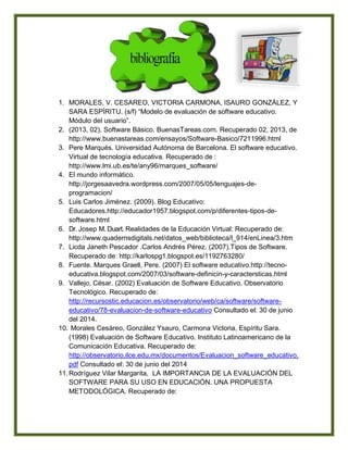 1. MORALES, V. CESAREO, VICTORIA CARMONA, ISAURO GONZÁLEZ, Y
SARA ESPÍRITU. (s/f) “Modelo de evaluación de software educativo.
Módulo del usuario”.
2. (2013, 02). Software Básico. BuenasTareas.com. Recuperado 02, 2013, de
http://www.buenastareas.com/ensayos/Software-Basico/7211996.html
3. Pere Marqués. Universidad Autónoma de Barcelona. El software educativo.
Virtual de tecnología educativa. Recuperado de :
http://www.lmi.ub.es/te/any96/marques_software/
4. El mundo informático.
http://jorgesaavedra.wordpress.com/2007/05/05/lenguajes-de-
programacion/
5. Luis Carlos Jiménez. (2009). Blog Educativo:
Educadores.http://educador1957.blogspot.com/p/diferentes-tipos-de-
software.html
6. Dr. Josep M. Duart. Realidades de la Educación Virtual: Recuperado de:
http://www.quadernsdigitals.net/datos_web/biblioteca/l_914/enLinea/3.htm
7. Licda Janeth Pescador .Carlos Andrés Pérez. (2007).Tipos de Software.
Recuperado de: http://karlospg1.blogspot.es/1192763280/
8. Fuente. Marques Graell, Pere. (2007) El software educativo.http://tecno-
educativa.blogspot.com/2007/03/software-definicin-y-caractersticas.html
9. Vallejo, César. (2002) Evaluación de Software Educativo. Observatorio
Tecnológico. Recuperado de:
http://recursostic.educacion.es/observatorio/web/ca/software/software-
educativo/78-evaluacion-de-software-educativo Consultado el: 30 de junio
del 2014.
10. Morales Cesáreo, González Ysauro, Carmona Victoria, Espíritu Sara.
(1998) Evaluación de Software Educativo. Instituto Latinoamericano de la
Comunicación Educativa. Recuperado de:
http://observatorio.ilce.edu.mx/documentos/Evaluacion_software_educativo.
pdf Consultado el: 30 de junio del 2014
11.Rodríguez Vilar Margarita, LA IMPORTANCIA DE LA EVALUACIÓN DEL
SOFTWARE PARA SU USO EN EDUCACIÓN. UNA PROPUESTA
METODOLÓGICA. Recuperado de:
 