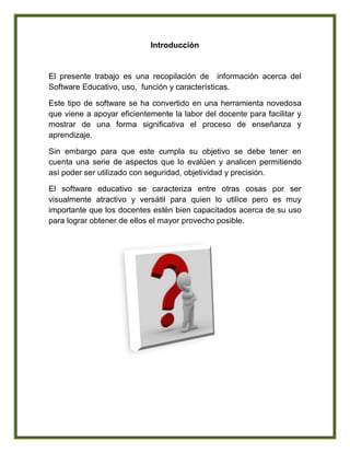 Introducción
El presente trabajo es una recopilación de información acerca del
Software Educativo, uso, función y características.
Este tipo de software se ha convertido en una herramienta novedosa
que viene a apoyar eficientemente la labor del docente para facilitar y
mostrar de una forma significativa el proceso de enseñanza y
aprendizaje.
Sin embargo para que este cumpla su objetivo se debe tener en
cuenta una serie de aspectos que lo evalúen y analicen permitiendo
así poder ser utilizado con seguridad, objetividad y precisión.
El software educativo se caracteriza entre otras cosas por ser
visualmente atractivo y versátil para quien lo utilice pero es muy
importante que los docentes estén bien capacitados acerca de su uso
para lograr obtener de ellos el mayor provecho posible.
 