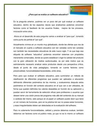 ¿Para qué se evalúa un software educativo?
En la pregunta anterior, pudimos ver un poco del por qué evaluar un software
educativo, dentro de los aspectos claves que analizamos podemos encontrar
factores como el feedback de los usuarios finales, mejora de los procesos,
innovación entre otros.
Ahora en el desarrollo de esta pregunta vamos a analizar el “para que”, tomando
como punto de partida el “por qué”.
Actualmente vivimos en un mundo muy globalizado, donde las ofertas que nos da
el mercado en cuanto a software educativo son tan variadas como tan variadas
son también las necesidades educativas de este nuevo siglo. Y es que bajo esa
etiqueta de software “educativo” podemos encontrar sistemas con propósitos
meramente comerciales, donde se quiere establecer o ligar la calidad del producto
con la gran utilización de medios audiovisuales, es por este motivo que es
estrictamente necesario analizar estos productos desde una perspectiva crítica,
desde el punto de vista pedagógico, tomando en cuenta factores como
preciocalidad, funcionalidades/necesidades, entre otras.
Pero para que evaluar el software educativo, para suministrar un método de
clasificación de diferentes programas que pueden ser aplicados a educación
definiendo diferentes parámetros de los mismos, y evaluaremos después estos
parámetros en función del contexto educativo en el que van a ser utilizados, de
forma que queden definidos los valores deseables en función de su aplicación y
puedan servir de herramienta de selección eficaz para profesores o usuarios que
deseen tener una visión previa del programa más allá del contenido de su manual
o carátula del mismo, esto porque en el papel un software puede decir que tiene
un sin número de funciones, pero en la práctica tal vez no posea estas funciones,
y esas irregularidades deben ser detectadas en la evaluación del software.
Pero no solamente funcionalidades, calidad y precios debemos evaluar, también
debemos ver factores como el publico meta, ya que no es lo mismo un software
 