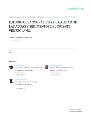 See	discussions,	stats,	and	author	profiles	for	this	publication	at:	https://www.researchgate.net/publication/269931240
ESTUDIO	OCEANOGRAFICO	Y	DE	CALIDAD	DE
LAS	AGUAS	Y	SEDIMENTOS	DEL	ORIENTE
VENEZOLANO.
TECHNICAL	REPORT	·	JANUARY	1999
DOI:	10.13140/2.1.3909.0240
READS
13
3	AUTHORS:
William	Senior
Universidad	Estatal	de	la	Península	de	Santa	…
78	PUBLICATIONS			153	CITATIONS			
SEE	PROFILE
Julian	Castaneda
Instituto	Oceanografico	de	Venezuela
15	PUBLICATIONS			15	CITATIONS			
SEE	PROFILE
Gregorio	Martinez
Universidad	de	Oriente	(Venezuela)
67	PUBLICATIONS			86	CITATIONS			
SEE	PROFILE
Available	from:	William	Senior
Retrieved	on:	09	January	2016
 