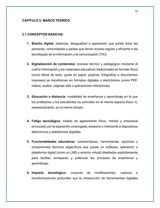 10
CAPÍTULO 2: MARCO TEORÍCO
2.1 CONCEPTOS BÁSICOS:
1. Brecha digital: distancia, desigualdad o separación que existe entre las
personas, comunidades o países que tienen acceso regular y eficiente a las
tecnologías de la información y la comunicación (TIC).
2. Digitalización de contenidos: proceso técnico y pedagógico mediante el
cual la información y los materiales educativos tradicionales en formato físico
(como libros de texto, guías en papel, pizarras, fotografías o documentos
impresos) se transforman en formatos digitales o electrónicos (como PDF,
videos, audios, páginas web o aplicaciones interactivas).
3. Educación a distancia: modalidad de enseñanza y aprendizaje en la que
los profesores y los estudiantes no coinciden en el mismo espacio físico ni,
necesariamente, en el mismo tiempo.
4. Fatiga tecnológica: estado de agotamiento físico, mental y emocional
provocado por la exposición prolongada, excesiva o ineficiente a dispositivos
electrónicos y plataformas digitales.
5. Funcionalidades educativas: características, herramientas, opciones y
componentes técnicos específicos que posee un software, aplicación o
plataforma digital (como un LMS o entorno virtual) diseñados explícitamente
para facilitar, enriquecer y potenciar los procesos de enseñanza y
aprendizaje.
6. Impacto tecnológico: conjunto de modificaciones, rupturas y
transformaciones profundas que la introducción de herramientas digitales
 