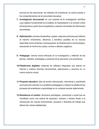 11
provoca en las estructuras, los métodos de enseñanza, la cultura escolar y
los comportamientos de la comunidad educativa.
7. Investigación documental: es una variante de la investigación científica
cuyo objetivo fundamental es el análisis, la interpretación y la revisión crítica
de fenómenos a partir de la recopilación y examen de fuentes de información
secundarias.
8. Optimización: proceso de planificar, ajustar y ejecutar acciones para obtener
el máximo rendimiento, eficiencia y beneficio posibles de un recurso
disponible (como el tiempo, el presupuesto, la infraestructura o la tecnología),
reduciendo al mínimo los costos, errores o efectos negativos.
9. Pedagogía: ciencia social enfocada en la investigación y reflexión de las
teorías, métodos, estrategias y prácticas de la educación y la enseñanza.
10.Plataformas digitales: sistemas de software integrados que operan en
internet y unifican diversas herramientas, aplicaciones y servicios en un
mismo entorno virtual.
11.Proyecto educativo: plan de acción estructurado, intencional y coordinado
que busca dar solución a un problema pedagógico o mejorar la calidad de los
procesos de enseñanza y aprendizaje en un contexto escolar determinado.
12.Resistencia al cambio: fenómeno psicológico, conductual y social que se
manifiesta como una actitud de oposición, rechazo o retraso frente a la
introducción de nuevas herramientas, procesos o filosofías de trabajo que
alteran las rutinas establecidas.
 