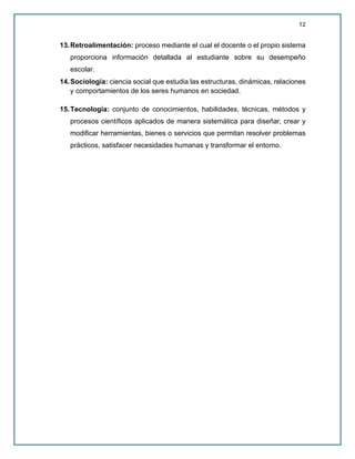 12
13.Retroalimentación: proceso mediante el cual el docente o el propio sistema
proporciona información detallada al estudiante sobre su desempeño
escolar.
14.Sociología: ciencia social que estudia las estructuras, dinámicas, relaciones
y comportamientos de los seres humanos en sociedad.
15.Tecnología: conjunto de conocimientos, habilidades, técnicas, métodos y
procesos científicos aplicados de manera sistemática para diseñar, crear y
modificar herramientas, bienes o servicios que permitan resolver problemas
prácticos, satisfacer necesidades humanas y transformar el entorno.
 