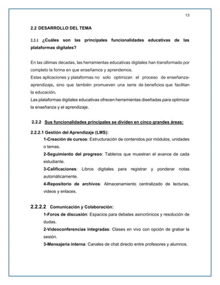 13
2.2 DESARROLLO DEL TEMA
2.2.1 ¿Cuáles son las principales funcionalidades educativas de las
plataformas digitales?
En las últimas décadas, las herramientas educativas digitales han transformado por
completo la forma en que enseñamos y aprendemos.
Estas aplicaciones y plataformas no solo optimizan el proceso de enseñanza-
aprendizaje, sino que también promueven una serie de beneficios que facilitan
la educación.
Las plataformas digitales educativas ofrecen herramientas diseñadas para optimizar
la enseñanza y el aprendizaje.
2.2.2 Sus funcionalidades principales se dividen en cinco grandes áreas:
2.2.2.1 Gestión del Aprendizaje (LMS):
1-Creación de cursos: Estructuración de contenidos por módulos, unidades
o temas.
2-Seguimiento del progreso: Tableros que muestran el avance de cada
estudiante.
3-Calificaciones: Libros digitales para registrar y ponderar notas
automáticamente.
4-Repositorio de archivos: Almacenamiento centralizado de lecturas,
videos y enlaces.
2.2.2.2 Comunicación y Colaboración:
1-Foros de discusión: Espacios para debates asincrónicos y resolución de
dudas.
2-Videoconferencias integradas: Clases en vivo con opción de grabar la
sesión.
3-Mensajería interna: Canales de chat directo entre profesores y alumnos.
 