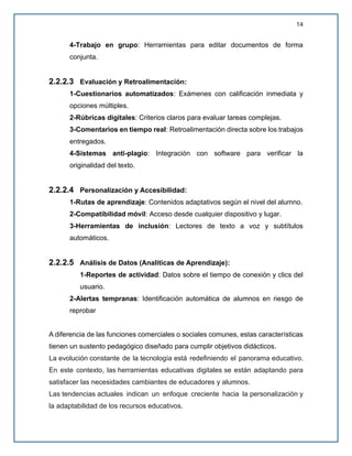 14
4-Trabajo en grupo: Herramientas para editar documentos de forma
conjunta.
2.2.2.3 Evaluación y Retroalimentación:
1-Cuestionarios automatizados: Exámenes con calificación inmediata y
opciones múltiples.
2-Rúbricas digitales: Criterios claros para evaluar tareas complejas.
3-Comentarios en tiempo real: Retroalimentación directa sobre los trabajos
entregados.
4-Sistemas anti-plagio: Integración con software para verificar la
originalidad del texto.
2.2.2.4 Personalización y Accesibilidad:
1-Rutas de aprendizaje: Contenidos adaptativos según el nivel del alumno.
2-Compatibilidad móvil: Acceso desde cualquier dispositivo y lugar.
3-Herramientas de inclusión: Lectores de texto a voz y subtítulos
automáticos.
2.2.2.5 Análisis de Datos (Analíticas de Aprendizaje):
1-Reportes de actividad: Datos sobre el tiempo de conexión y clics del
usuario.
2-Alertas tempranas: Identificación automática de alumnos en riesgo de
reprobar
A diferencia de las funciones comerciales o sociales comunes, estas características
tienen un sustento pedagógico diseñado para cumplir objetivos didácticos.
La evolución constante de la tecnología está redefiniendo el panorama educativo.
En este contexto, las herramientas educativas digitales se están adaptando para
satisfacer las necesidades cambiantes de educadores y alumnos.
Las tendencias actuales indican un enfoque creciente hacia la personalización y
la adaptabilidad de los recursos educativos.
 