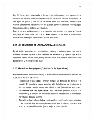 15
Hoy día dentro de un aula escolar podemos observar basado en tecnología muchos
cambios que podemos utilizar como estrategias didácticas para los estudiantes; la
era digital es global y con ello la educación tiene que participar, podemos ver
muchas plataformas educativas que se pueden poner en práctica desde juegos
hasta realización de trabajos y evaluación.
Poco a poco se está adaptando la sociedad a este cambio que cada vez busca
integrarse en cada aula que hoy en 2026 todavía no se logra complementar
totalmente la era digital en todos los centros educativos.
2.2.3 LOS BENEFICIOS DE LAS PLATAFORMAS DIGITALES:
En el ámbito educativo son las ventajas, mejoras y optimizaciones que estos
entornos virtuales aportan a los procesos de enseñanza y aprendizaje. Estos
beneficios no son solo técnicos, sino que transforman directamente las dimensiones
pedagógicas y sociológicas del aula:
2.2.3.1 Beneficios Pedagógicos (Optimización del Aprendizaje):
Mejoran la calidad de la enseñanza y la asimilación de conocimientos a través de
sus funcionalidades educativas:
1- Flexibilidad y ubicuidad: Permiten romper las barreras del tiempo y el
espacio. El estudiante puede acceder a la digitalización de contenidos y
estudiar desde cualquier lugar y en cualquier horario (aprendizaje asíncrono).
2- Personalización del aprendizaje: Los docentes pueden adaptar los
contenidos y el ritmo de las lecciones según las necesidades y habilidades
individuales de cada alumno.
3- Retroalimentación inmediata y continua: Los cuestionarios automatizados
y las herramientas de evaluación permiten que el alumno conozca sus
aciertos y errores al instante, fijando mejor el conocimiento.
 