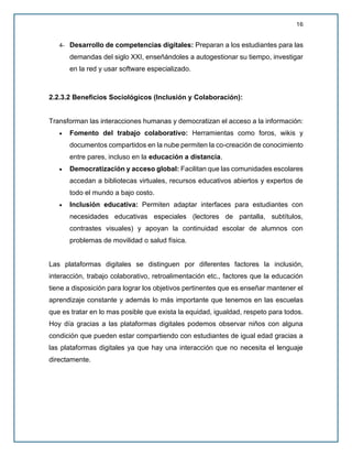 16
4- Desarrollo de competencias digitales: Preparan a los estudiantes para las
demandas del siglo XXI, enseñándoles a autogestionar su tiempo, investigar
en la red y usar software especializado.
2.2.3.2 Beneficios Sociológicos (Inclusión y Colaboración):
Transforman las interacciones humanas y democratizan el acceso a la información:
• Fomento del trabajo colaborativo: Herramientas como foros, wikis y
documentos compartidos en la nube permiten la co-creación de conocimiento
entre pares, incluso en la educación a distancia.
• Democratización y acceso global: Facilitan que las comunidades escolares
accedan a bibliotecas virtuales, recursos educativos abiertos y expertos de
todo el mundo a bajo costo.
• Inclusión educativa: Permiten adaptar interfaces para estudiantes con
necesidades educativas especiales (lectores de pantalla, subtítulos,
contrastes visuales) y apoyan la continuidad escolar de alumnos con
problemas de movilidad o salud física.
Las plataformas digitales se distinguen por diferentes factores la inclusión,
interacción, trabajo colaborativo, retroalimentación etc., factores que la educación
tiene a disposición para lograr los objetivos pertinentes que es enseñar mantener el
aprendizaje constante y además lo más importante que tenemos en las escuelas
que es tratar en lo mas posible que exista la equidad, igualdad, respeto para todos.
Hoy día gracias a las plataformas digitales podemos observar niños con alguna
condición que pueden estar compartiendo con estudiantes de igual edad gracias a
las plataformas digitales ya que hay una interacción que no necesita el lenguaje
directamente.
 
