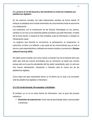 17
2.3 ¿Cuál es el rol del docente y del estudiante en entornos mediados por
plataformas digitales?
En los entornos virtuales, los roles tradicionales cambian de forma radical. El
enfoque se desplaza de la simple transmisión de conocimientos hacia la autonomía
y la colaboración.
Los profesores con la introducción de las Nuevas Tecnologías en los centros,
cambian su rol; hoy no es suficiente pedirle al profesor que esté informado, no debe
ser la única fuente, ni siquiera la más completa, pues la información a manejar es
infinitamente mayor.
Le exigimos que fomente la convivencia, la participación, la cooperación, la
autocrítica, la ética y la reflexión y que parta de los conocimientos que ya trae el
alumno, para sistematizarlos y utilizarlos de manera creativa y constructiva. (Equipo
editorial learning 2025).
No basta querer enseñar sino como vamos a enseñar hoy día el docente tiene que
estar apto ante las nuevas tecnologías que se introducen al medio que vivimos
porque esto es lo que los estudiantes del hoy están necesitando, pero no solo eso
sino buscar participación, interacción e inclusión ante la nueva era de las
plataformas digitales.
Como estos dos ejes importantes tienen su rol dentro de un aula y se convierten
ante las plataformas digitales e interactúan:
2.3.1 El rol del docente: De expositor a facilitador
El profesor ya no es la única fuente de información, sino el guía del proceso
interactivo:
1. Diseñador de experiencias: Crea rutas de aprendizaje claras, estructuradas
y atractivas.
 