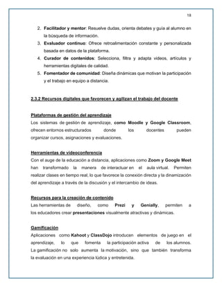 18
2. Facilitador y mentor: Resuelve dudas, orienta debates y guía al alumno en
la búsqueda de información.
3. Evaluador continuo: Ofrece retroalimentación constante y personalizada
basada en datos de la plataforma.
4. Curador de contenidos: Selecciona, filtra y adapta videos, artículos y
herramientas digitales de calidad.
5. Fomentador de comunidad: Diseña dinámicas que motivan la participación
y el trabajo en equipo a distancia.
2.3.2 Recursos digitales que favorecen y agilizan el trabajo del docente
Plataformas de gestión del aprendizaje
Los sistemas de gestión de aprendizaje, como Moodle y Google Classroom,
ofrecen entornos estructurados donde los docentes pueden
organizar cursos, asignaciones y evaluaciones.
Herramientas de videoconferencia
Con el auge de la educación a distancia, aplicaciones como Zoom y Google Meet
han transformado la manera de interactuar en el aula virtual. Permiten
realizar clases en tiempo real, lo que favorece la conexión directa y la dinamización
del aprendizaje a través de la discusión y el intercambio de ideas.
Recursos para la creación de contenido
Las herramientas de diseño, como Prezi y Genially, permiten a
los educadores crear presentaciones visualmente atractivas y dinámicas.
Gamificación
Aplicaciones como Kahoot y ClassDojo introducen elementos de juego en el
aprendizaje, lo que fomenta la participación activa de los alumnos.
La gamificación no solo aumenta la motivación, sino que también transforma
la evaluación en una experiencia lúdica y entretenida.
 