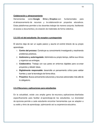 19
Colaboración y almacenamiento
Herramientas como Google Drive y Dropbox son fundamentales para
el almacenamiento de recursos y la colaboración en proyectos educativos.
Estas plataformas permiten a los docentes trabajar de manera conjunta, facilitando
el acceso a documentos y la creación de materiales de forma colectiva.
2.3.3 El rol del estudiante: De receptor a protagonista
El alumno deja de ser un sujeto pasivo y asume el control directo de su propio
aprendizaje.
1. Centro del proceso: Construye su conocimiento investigando y resolviendo
problemas prácticos.
2. Autónomo y autorregulado: Administra su propio tiempo, define sus ritmos
y organiza sus entregas.
3. Colaborativo: Trabaja con sus pares en entornos digitales para co-crear
proyectos y debatir ideas.
4. Digitalmente responsable: desarrolla un pensamiento crítico para validar
fuentes y usar la tecnología de forma ética.
5. Proactivo: Busca activamente soluciones y recursos adicionales más allá de
lo obligatorio.
2.3.4 Recursos y aplicaciones para estudiantes
En la actualidad, existe una amplia gama de recursos y aplicaciones diseñadas
específicamente para facilitar el aprendizaje de los estudiantes. La diversidad
de opciones permite a cada estudiante encontrar herramientas que se adapten a
su estilo y ritmo de aprendizaje, optimizando así su experiencia educativa.
 