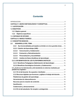 2
Contenido
INTRODUCCION................................................................................................................. 4
CAPITULO 1: MARCO METODOLÓGICO Y CONCEPTUAL........................................... 6
1.1 JUSTIFICACIÓN ......................................................................................................... 6
1.2 OBJETIVOS ................................................................................................................ 8
1.2.1 Objetivo general .................................................................................................. 8
1.2.2 Objetivos específicos: ..................................................................................... 8
1.3. ENFOQUE DE ESTUDIO ........................................................................................... 9
CAPÍTULO 2: MARCO TEORÍCO................................................................................... 10
2.1 CONCEPTOS BÁSICOS:.......................................................................................... 10
2.2 DESARROLLO DEL TEMA ................................................................................. 13
2.2.2 Sus funcionalidades principales se dividen en cinco grandes áreas..... 13
2.2.2.1 .Gestión del Aprendizaje (LMS):................................................................. 13
2.2.2.2 Comunicación y Colaboración: ............................................................. 13
2.2.2.3 Evaluación y Retroalimentación:........................................................... 14
2.2.2.4 Personalización y Accesibilidad:........................................................... 14
2.2.2.5 Análisis de Datos (Analíticas de Aprendizaje):..................................... 14
2.2.3 LOS BENEFICIOS DE LAS PLATAFORMAS DIGITALES: ................................ 15
2.2.3.1 Beneficios Pedagógicos (Optimización del Aprendizaje): ....................... 15
2.2.3.2 Beneficios Sociológicos (Inclusión y Colaboración): .............................. 16
2.3 ¿Cuál es el rol del docente y del estudiante en entornos mediados por
plataformas digitales?................................................................................................ 17
2.3.1 El rol del docente: De expositor a facilitador............................................... 17
2.3.2 Recursos digitales que favorecen y agilizan el trabajo del docente .......... 18
Plataformas de gestión del aprendizaje................................................................ 18
Herramientas de videoconferencia........................................................................ 18
Recursos para la creación de contenido .............................................................. 18
Gamificación........................................................................................................... 18
Colaboración y almacenamiento ........................................................................... 19
2.3.3 El rol del estudiante: De receptor a protagonista........................................ 19
 