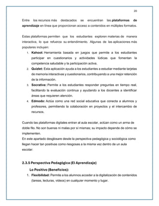 20
Entre los recursos más destacados se encuentran las plataformas de
aprendizaje en línea que proporcionan acceso a contenidos en múltiples formatos.
Estas plataformas permiten que los estudiantes exploren materias de manera
interactiva, lo que refuerza su entendimiento. Algunas de las aplicaciones más
populares incluyen:
1. Kahoot: Herramienta basada en juegos que permite a los estudiantes
participar en cuestionarios y actividades lúdicas que fomentan la
competencia saludable y la participación activa.
2. Quizlet: Esta aplicación ayuda a los estudiantes a estudiar mediante tarjetas
de memoria interactivas y cuestionarios, contribuyendo a una mejor retención
de la información.
3. Socrative: Permite a los estudiantes responder preguntas en tiempo real,
facilitando la evaluación continua y ayudando a los docentes a identificar
áreas que requieren atención.
4. Edmodo: Actúa como una red social educativa que conecta a alumnos y
profesores, permitiendo la colaboración en proyectos y el intercambio de
recursos.
Cuando las plataformas digitales entran al aula escolar, actúan como un arma de
doble filo. No son buenas ni malas por sí mismas; su impacto depende de cómo se
implementen.
En este apartado desglosare desde la perspectiva pedagógica y sociológica como
llegan hacer tan positivas como riesgosas a la misma vez dentro de un aula
escolar:
2.3.5 Perspectiva Pedagógica (El Aprendizaje)
Lo Positivo (Beneficios):
1. Flexibilidad: Permite a los alumnos acceder a la digitalización de contenidos
(tareas, lecturas, videos) en cualquier momento y lugar.
 