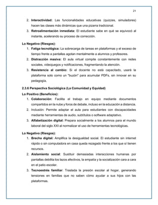 21
2. Interactividad: Las funcionalidades educativas (quizzes, simuladores)
hacen las clases más dinámicas que una pizarra tradicional.
3. Retroalimentación inmediata: El estudiante sabe en qué se equivocó al
instante, acelerando su proceso de corrección.
Lo Negativo (Riesgos):
1. Fatiga tecnológica: La sobrecarga de tareas en plataformas y el exceso de
tiempo frente a pantallas agotan mentalmente a alumnos y profesores.
2. Distracción masiva: El aula virtual compite constantemente con redes
sociales, videojuegos y notificaciones, fragmentando la atención.
3. Resistencia al cambio: Si el docente no está capacitado, usará la
plataforma solo como un "buzón" para acumular PDFs, sin innovar en su
pedagogía.
2.3.6 Perspectiva Sociológica (La Comunidad y Equidad)
Lo Positivo (Beneficios):
1. Colaboración: Facilita el trabajo en equipo mediante documentos
compartidos en la nube y foros de debate, incluso en la educación a distancia.
2. Inclusión: Permite adaptar el aula para estudiantes con discapacidades
mediante herramientas de audio, subtítulos o software adaptativo.
3. Alfabetización digital: Prepara socialmente a los alumnos para el mundo
laboral del siglo XXI al normalizar el uso de herramientas tecnológicas.
Lo Negativo (Riesgos):
1. Brecha digital: Amplifica la desigualdad social. El estudiante sin internet
rápido o sin computadora en casa queda rezagado frente a los que sí tienen
recursos.
2. Aislamiento social: Sustituir demasiadas interacciones humanas por
pantallas debilita los lazos afectivos, la empatía y la socialización cara a cara
en el patio escolar.
3. Tecnoestrés familiar: Traslada la presión escolar al hogar, generando
tensiones en familias que no saben cómo ayudar a sus hijos con las
plataformas.
 