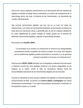 22
Como bien vemos explicado anteriormente el rol del docente ante las plataformas
digitales es facilitar el trabajo hacia el estudiante y el mismo ser protagonista de su
aprendizaje dentro del aula, el docente da las herramientas y el estudiante las
cumple individualmente.
Hay muchas herramientas digitales que hoy día en un aula con todas las
disposiciones y con todas las herramientas facilitades se aprovechan al máximo sin
duda abra una interacción eficaz y aprendida para el uso de cualquier plataforma.
En aulas digitalizadas se podrán trabajar en equipo guiado por el docente las
diferentes herramientas digitales y lograrán el aprendizaje deseado.
De acuerdo con Castells (2001),
“La tecnología no es neutral y su introducción en entornos con desigualdades
preexistentes tiende a amplificar las brechas sociales. En el aula, esto significa
que las plataformas digitales pueden profundizar la exclusión si no se garantiza
primero la equidad en el acceso a la infraestructura”.
Informes de la CEPAL (2020) advierten que el despliegue acelerado de la educación
a distancia durante las crisis globales evidenció una severa desigualdad en los
hogares de la región, donde la falta de dispositivos idóneos limitó las
funcionalidades educativas de las herramientas elegidas por las escuelas.
Cuando un estudiante no tiene acceso a plataformas digitales y el docente depende
exclusivamente de ellas, se genera una brecha digital y pedagógica que afecta
directamente el aprendizaje. Y con esto el descontento del docente y frustración en
el estudiante al querer y no poder.
 