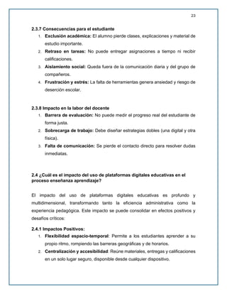 23
2.3.7 Consecuencias para el estudiante
1. Exclusión académica: El alumno pierde clases, explicaciones y material de
estudio importante.
2. Retraso en tareas: No puede entregar asignaciones a tiempo ni recibir
calificaciones.
3. Aislamiento social: Queda fuera de la comunicación diaria y del grupo de
compañeros.
4. Frustración y estrés: La falta de herramientas genera ansiedad y riesgo de
deserción escolar.
2.3.8 Impacto en la labor del docente
1. Barrera de evaluación: No puede medir el progreso real del estudiante de
forma justa.
2. Sobrecarga de trabajo: Debe diseñar estrategias dobles (una digital y otra
física).
3. Falta de comunicación: Se pierde el contacto directo para resolver dudas
inmediatas.
2.4 ¿Cuál es el impacto del uso de plataformas digitales educativas en el
proceso enseñanza aprendizaje?
El impacto del uso de plataformas digitales educativas es profundo y
multidimensional, transformando tanto la eficiencia administrativa como la
experiencia pedagógica. Este impacto se puede consolidar en efectos positivos y
desafíos críticos:
2.4.1 Impactos Positivos:
1. Flexibilidad espacio-temporal: Permite a los estudiantes aprender a su
propio ritmo, rompiendo las barreras geográficas y de horarios.
2. Centralización y accesibilidad: Reúne materiales, entregas y calificaciones
en un solo lugar seguro, disponible desde cualquier dispositivo.
 