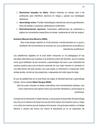 24
3. Decisiones basadas en datos: Ofrece métricas en tiempo real a los
profesores para identificar alumnos en riesgo y ajustar sus estrategias
didácticas.
4. Aprendizaje activo: Facilita metodologías interactivas como la gamificación,
foros de debate y proyectos colaborativos multimedia.
5. Retroalimentación oportuna: Automatiza calificaciones de exámenes y
agiliza los comentarios específicos en tareas, acelerando el ciclo de mejora.
Sostiene Manuel Area Moreira (2009),
Que la tecnología redefine el rol del docente, transformándolo en un guía o
facilitador del conocimiento de acuerdo con sus publicaciones accesibles en
repositorios académicos.
Las plataformas digitales en el aula están marcando un rol pedagógico en las
escuelas relevantes que impulsan a la dinámica activa del docente, que lo muestra
como guía facilitador de las acciones y aprendizajes del aula y que interactúa de
manera positiva para que el alumno aprenda de una mejor manera no sentado en
una silla dentro del aula escolar, sino que exista un dinamismo e interacción entre
ambas partes, donde se hay preguntas y respuestas de modo sigua la clase.
El uso de plataformas en el aula física da origen al blended learning o aprendizaje
híbrido. Como señala Albert Sangrà (2020),
Que las aulas virtuales no deben entenderse como herramientas aisladas, sino
como extensiones del espacio físico que permiten flexibilizar y personalizar la
enseñanza.
A través de la interacción e ideas frescas y únicas para el desarrollo del aprendizaje
hoy día ya no tratamos de hacer los que los otros hacen sino hacerlo nuevo y mejor
y no imitar de manera que se duplique sino buscar una guía para realizar un trabajo
efectivo y certero del mismo así mismo el estudiante ya no es duplicador de
 
