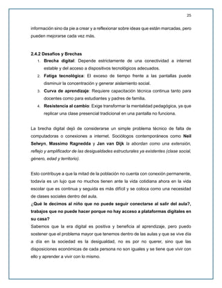 25
información sino da pie a crear y a reflexionar sobre ideas que están marcadas, pero
pueden mejorarse cada vez más.
2.4.2 Desafíos y Brechas
1. Brecha digital: Depende estrictamente de una conectividad a internet
estable y del acceso a dispositivos tecnológicos adecuados.
2. Fatiga tecnológica: El exceso de tiempo frente a las pantallas puede
disminuir la concentración y generar aislamiento social.
3. Curva de aprendizaje: Requiere capacitación técnica continua tanto para
docentes como para estudiantes y padres de familia.
4. Resistencia al cambio: Exige transformar la mentalidad pedagógica, ya que
replicar una clase presencial tradicional en una pantalla no funciona.
La brecha digital dejó de considerarse un simple problema técnico de falta de
computadoras o conexiones a internet. Sociólogos contemporáneos como Neil
Selwyn, Massimo Ragnedda y Jan van Dijk la abordan como una extensión,
reflejo y amplificador de las desigualdades estructurales ya existentes (clase social,
género, edad y territorio).
Esto contribuye a que la mitad de la población no cuenta con conexión permanente,
todavía es un lujo que no muchos tienen ante la vida cotidiana ahora en la vida
escolar que es continua y seguida es más difícil y se coloca como una necesidad
de clases sociales dentro del aula.
¿Qué le decimos al niño que no puede seguir conectarse al salir del aula?,
trabajos que no puede hacer porque no hay acceso a plataformas digitales en
su casa?
Sabemos que la era digital es positiva y beneficia al aprendizaje, pero puedo
sostener que el problema mayor que tenemos dentro de las aulas y que se vive día
a día en la sociedad es la desigualdad, no es por no querer, sino que las
disposiciones económicas de cada persona no son iguales y se tiene que vivir con
ello y aprender a vivir con lo mismo.
 