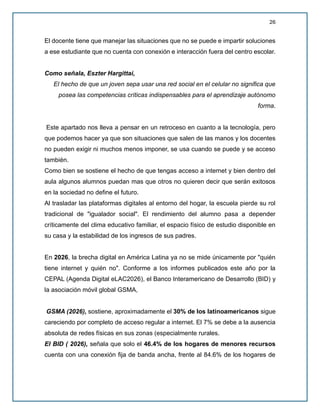 26
El docente tiene que manejar las situaciones que no se puede e impartir soluciones
a ese estudiante que no cuenta con conexión e interacción fuera del centro escolar.
Como señala, Eszter Hargittai,
El hecho de que un joven sepa usar una red social en el celular no significa que
posea las competencias críticas indispensables para el aprendizaje autónomo
forma.
Este apartado nos lleva a pensar en un retroceso en cuanto a la tecnología, pero
que podemos hacer ya que son situaciones que salen de las manos y los docentes
no pueden exigir ni muchos menos imponer, se usa cuando se puede y se acceso
también.
Como bien se sostiene el hecho de que tengas acceso a internet y bien dentro del
aula algunos alumnos puedan mas que otros no quieren decir que serán exitosos
en la sociedad no define el futuro.
Al trasladar las plataformas digitales al entorno del hogar, la escuela pierde su rol
tradicional de "igualador social". El rendimiento del alumno pasa a depender
críticamente del clima educativo familiar, el espacio físico de estudio disponible en
su casa y la estabilidad de los ingresos de sus padres.
En 2026, la brecha digital en América Latina ya no se mide únicamente por "quién
tiene internet y quién no". Conforme a los informes publicados este año por la
CEPAL (Agenda Digital eLAC2026), el Banco Interamericano de Desarrollo (BID) y
la asociación móvil global GSMA,
GSMA (2026), sostiene, aproximadamente el 30% de los latinoamericanos sigue
careciendo por completo de acceso regular a internet. El 7% se debe a la ausencia
absoluta de redes físicas en sus zonas (especialmente rurales.
El BID ( 2026), señala que solo el 46.4% de los hogares de menores recursos
cuenta con una conexión fija de banda ancha, frente al 84.6% de los hogares de
 