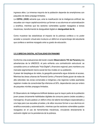 27
ingresos altos. La inmensa mayoría de la población depende de smartphones con
paquetes de datos prepago limitados.
La CEPAL (2026) advierte que, ante la masificación de la inteligencia artificial, las
escuelas con mayor capital económico ya forman a sus alumnos en automatización
y analítica, mientras que los sectores vulnerables quedan rezagados a tareas
mecánicas, transformando la desigualdad digital en desigualdad de IA.
Como muestran las estadísticas el impacto de la pobreza conlleva a no poder
acceder a conexión virtual esto involucra un déficit en el aprendizaje del estudiante
que conlleva a sentirse rezagado ante su grado de educación.
2.5.3 BRECHA DIGITAL ACTUALIDAD EN PANAMÁ
Conforme a las evaluaciones del recién creado Observatorio TIC de Panamá y las
advertencias de la UNESCO, el país enfrenta una contradicción estructural: se
consolida como un sofisticado "Hub Digital" y financiero regional, pero mantiene una
marcada segmentación tecno-social de tres niveles en su población.
A pesar del despliegue de redes, la geografía panameña sigue dictando el acceso.
Mientras las áreas urbanas de Panamá Centro y Panamá Oeste gozan de redes de
alta velocidad, las zonas comarcales e indígenas y las regiones rurales apartadas
registran niveles de conectividad fija inferiores al 30%, dependiendo casi por entero
de paquetes móviles prepagos limitados.
El Observatorio de Inteligencia Artificial destaca que la mayor parte de la población
joven posee únicamente habilidades digitales de consumo pasivo (redes sociales y
mensajería). El país padece un déficit crítico de talento tecnológico especializado y
una baja para Las escuelas privadas y de altos recursos forman a sus alumnos en
analítica avanzada y automatización, mientras que los sectores vulnerables quedan
rezagados en el uso de herramientas mecánicas, vinculando directamente la
exclusión digital con la persistencia de la pobreza.
 