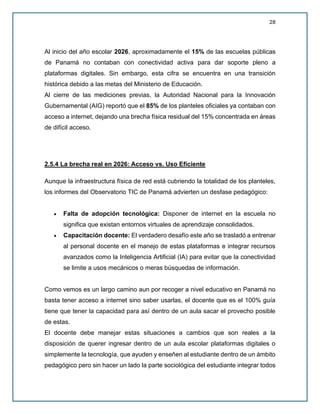 28
Al inicio del año escolar 2026, aproximadamente el 15% de las escuelas públicas
de Panamá no contaban con conectividad activa para dar soporte pleno a
plataformas digitales. Sin embargo, esta cifra se encuentra en una transición
histórica debido a las metas del Ministerio de Educación.
Al cierre de las mediciones previas, la Autoridad Nacional para la Innovación
Gubernamental (AIG) reportó que el 85% de los planteles oficiales ya contaban con
acceso a internet, dejando una brecha física residual del 15% concentrada en áreas
de difícil acceso.
2.5.4 La brecha real en 2026: Acceso vs. Uso Eficiente
Aunque la infraestructura física de red está cubriendo la totalidad de los planteles,
los informes del Observatorio TIC de Panamá advierten un desfase pedagógico:
• Falta de adopción tecnológica: Disponer de internet en la escuela no
significa que existan entornos virtuales de aprendizaje consolidados.
• Capacitación docente: El verdadero desafío este año se trasladó a entrenar
al personal docente en el manejo de estas plataformas e integrar recursos
avanzados como la Inteligencia Artificial (IA) para evitar que la conectividad
se limite a usos mecánicos o meras búsquedas de información.
Como vemos es un largo camino aun por recoger a nivel educativo en Panamá no
basta tener acceso a internet sino saber usarlas, el docente que es el 100% guía
tiene que tener la capacidad para así dentro de un aula sacar el provecho posible
de estas.
El docente debe manejar estas situaciones a cambios que son reales a la
disposición de querer ingresar dentro de un aula escolar plataformas digitales o
simplemente la tecnología, que ayuden y enseñen al estudiante dentro de un ámbito
pedagógico pero sin hacer un lado la parte sociológica del estudiante integrar todos
 