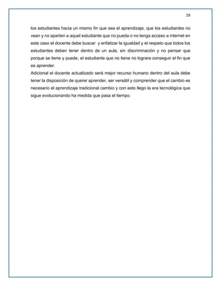 29
los estudiantes hacia un mismo fin que sea el aprendizaje, que los estudiantes no
vean y no aparten a aquel estudiante que no pueda o no tenga acceso a internet en
este caso el docente debe buscar y enfatizar la igualdad y el respeto que todos los
estudiantes deben tener dentro de un aula, sin discriminación y no pensar que
porque se tiene y puede, el estudiante que no tiene no lograra conseguir el fin que
es aprender.
Adicional el docente actualizado será mejor recurso humano dentro del aula debe
tener la disposición de querer aprender, ser versátil y comprender que el cambio es
necesario el aprendizaje tradicional cambio y con esto llego la era tecnológica que
sigue evolucionando ha medida que pasa el tiempo.
 