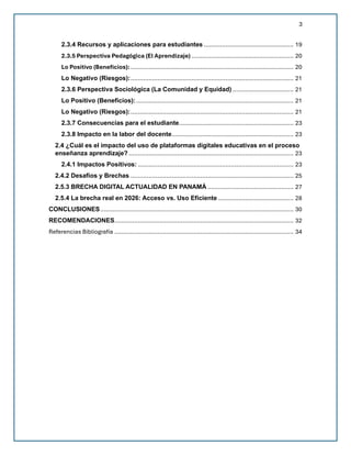 3
2.3.4 Recursos y aplicaciones para estudiantes .................................................. 19
2.3.5 Perspectiva Pedagógica (El Aprendizaje) ......................................................... 20
Lo Positivo (Beneficios): ........................................................................................... 20
Lo Negativo (Riesgos):........................................................................................... 21
2.3.6 Perspectiva Sociológica (La Comunidad y Equidad) .................................. 21
Lo Positivo (Beneficios):........................................................................................ 21
Lo Negativo (Riesgos):........................................................................................... 21
2.3.7 Consecuencias para el estudiante................................................................ 23
2.3.8 Impacto en la labor del docente.................................................................... 23
2.4 ¿Cuál es el impacto del uso de plataformas digitales educativas en el proceso
enseñanza aprendizaje? ............................................................................................ 23
2.4.1 Impactos Positivos: ....................................................................................... 23
2.4.2 Desafíos y Brechas ........................................................................................... 25
2.5.3 BRECHA DIGITAL ACTUALIDAD EN PANAMÁ ................................................ 27
2.5.4 La brecha real en 2026: Acceso vs. Uso Eficiente .......................................... 28
CONCLUSIONES............................................................................................................ 30
RECOMENDACIONES.................................................................................................... 32
Referencias Bibliografía .................................................................................................... 34
 