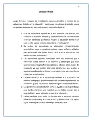 30
CONCLUSIONES
Luego de haber realizado La investigación documental sobre el impacto de las
plataformas digitales en la educación y exponiendo mi enfoque de estudio en una
perspectiva pedagógica y sociológica puedo concluir lo siguiente:
1. Que las plataformas digitales en el año 2026 son una realidad, han
cambiado la forma de enseñar y aprender dentro de un aula escolar
conllevan beneficios que facilitan mejorar la educación dentro de un
aula escolar ya sea primaria, secundario o nivel superior.
2. Su gestión de aprendizaje, su interacción, retroalimentación,
accesibilidad, juega un papel relevante en cuanto su funcionalidad ya
que no tenemos que hacer mucho para tener la información que
necesitamos en un ordenador.
3. Las plataformas digitales suministran todos los beneficios que la
educación puede adaptar a las acciones y estrategias que estas
quieran realizar las plataformas digitales se adaptan a la inclusión del
estudiante ya que existen diferentes plataformas que ayudan al
aprendizaje del estudiante de una forma colaborativa así mismo brinda
interacción entre los otros.
4. La personalización en el aprendizaje conlleva a la adaptación del
material pedagógico que el docente dará con esto implementara los
contenidos que se visualizaran de forma digital hacia los estudiantes.
5. Las plataformas digitales tienen un % en ayuda hacia el aprendizaje,
pero también tenemos una realidad que no todos cuentan con la
accesibilidad y saber utilizarlas en pro de la educación.
6. La brecha digital es un factor ponderante ante la sociedad, pero con
diferentes programas y acciones se ha logrado impulsar y de a poco
lograr una integración de la tecnología en las escuelas.
 