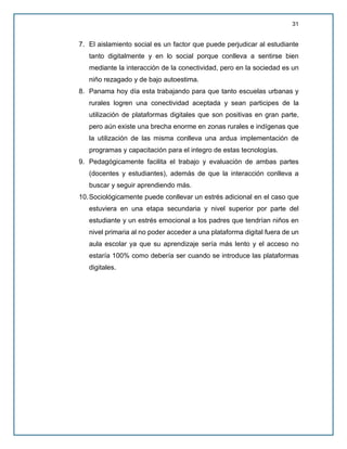 31
7. El aislamiento social es un factor que puede perjudicar al estudiante
tanto digitalmente y en lo social porque conlleva a sentirse bien
mediante la interacción de la conectividad, pero en la sociedad es un
niño rezagado y de bajo autoestima.
8. Panama hoy día esta trabajando para que tanto escuelas urbanas y
rurales logren una conectividad aceptada y sean participes de la
utilización de plataformas digitales que son positivas en gran parte,
pero aún existe una brecha enorme en zonas rurales e indígenas que
la utilización de las misma conlleva una ardua implementación de
programas y capacitación para el integro de estas tecnologías.
9. Pedagógicamente facilita el trabajo y evaluación de ambas partes
(docentes y estudiantes), además de que la interacción conlleva a
buscar y seguir aprendiendo más.
10.Sociológicamente puede conllevar un estrés adicional en el caso que
estuviera en una etapa secundaria y nivel superior por parte del
estudiante y un estrés emocional a los padres que tendrían niños en
nivel primaria al no poder acceder a una plataforma digital fuera de un
aula escolar ya que su aprendizaje sería más lento y el acceso no
estaría 100% como debería ser cuando se introduce las plataformas
digitales.
 