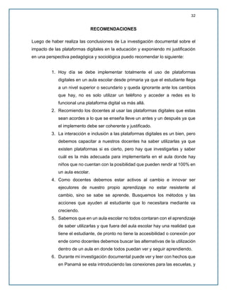 32
RECOMENDACIONES
Luego de haber realiza las conclusiones de La investigación documental sobre el
impacto de las plataformas digitales en la educación y exponiendo mi justificación
en una perspectiva pedagógica y sociológica puedo recomendar lo siguiente:
1. Hoy día se debe implementar totalmente el uso de plataformas
digitales en un aula escolar desde primaria ya que el estudiante llega
a un nivel superior o secundario y queda ignorante ante los cambios
que hay, no es solo utilizar un teléfono y acceder a redes es lo
funcional una plataforma digital va más allá.
2. Recomiendo los docentes al usar las plataformas digitales que estas
sean acordes a lo que se enseña lleve un antes y un después ya que
el implemento debe ser coherente y justificado.
3. La interacción e inclusión a las plataformas digitales es un bien, pero
debemos capacitar a nuestros docentes ha saber utilizarlas ya que
existen plataformas si es cierto, pero hay que investigarlas y saber
cuál es la más adecuada para implementarla en el aula donde hay
niños que no cuentan con la posibilidad que pueden rendir al 100% en
un aula escolar.
4. Como docentes debemos estar activos al cambio e innovar ser
ejecutores de nuestro propio aprendizaje no estar resistente al
cambio, sino se sabe se aprende. Busquemos los métodos y las
acciones que ayuden al estudiante que lo necesitara mediante va
creciendo.
5. Sabemos que en un aula escolar no todos contaran con el aprendizaje
de saber utilizarlas y que fuera del aula escolar hay una realidad que
tiene el estudiante, de pronto no tiene la accesibilidad o conexión por
ende como docentes debemos buscar las alternativas de la utilización
dentro de un aula en donde todos puedan ver y seguir aprendiendo.
6. Durante mi investigación documental puede ver y leer con hechos que
en Panamá se esta introduciendo las conexiones para las escuelas, y
 
